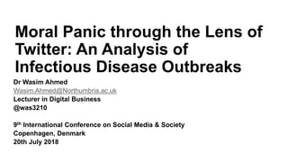 Moral Panic through the Lens of
Twitter: An Analysis of
Infectious Disease Outbreaks
Dr Wasim Ahmed
Wasim.Ahmed@Northumbria.ac.uk
Lecturer in Digital Business
@was3210
9th International Conference on Social Media & Society
Copenhagen, Denmark
20th July 2018
 