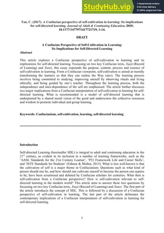 1
Tan, C. (2017). A Confucian perspective of self-cultivation in learning: Its implications
for self-directed learning. Journal of Adult & Continuing Education, DOI:
10.1177/1477971417721719, 1-14.
DRAFT
A Confucian Perspective of Self-Cultivation in Learning:
Its Implications for Self-Directed Learning
Abstract
This article explores a Confucian perspective of self-cultivation in learning and its
implications for self-directed learning. Focussing on two key Confucian texts, Xueji (Record
of Learning) and Xunzi, this essay expounds the purpose, content, process and essence of
self-cultivation in learning. From a Confucian viewpoint, self-cultivation is aimed at morally
transforming the learners so that they can realise the Way (dao). The learning process
involves being committed to studying, improving oneself by observing rituals and living
ethically, and being guided by one’s teacher. Throughout the learning process, both the
independence and inter-dependence of the self are emphasised. The article further discusses
two major implications from a Confucian interpretation of self-cultivation in learning for self-
directed learning. What is recommended is a model of self-directed learning that is
underpinned by a shared moral vision of the good and underscores the collective resources
and wisdom to promote individual and group learning.
Keywords: Confucianism, self-cultivation, learning, self-directed learning
--------------------------------------------------------------------------------------------------------------
Introduction
Self-directed Learning (hereinafter SDL) is integral to adult and continuing education in the
21st
century, as evident in its inclusion in a number of learning frameworks, such as the
‘AASL Standards for the 21st Century Learner’, ‘P21 Framework Life and Career Skills’,
and ‘ISTE Standards for Students’ (Fahnoe & Mishra, 2013). What is less well-known is that
the cultivation of self is a major theme in Confucianism. Questions such as what kind of
person should one be, and how should one cultivate oneself to become the person one aspires
to be, have been scrutinised and debated by Confucian scholars for centuries. What then is
self-cultivation from a Confucian perspective? How is self-cultivation relevant to self-
directed learning in the modern world? This article aims to answer these two questions by
focussing on two key Confucian texts, Xueji (Record of Learning) and Xunzi. The first part of
the article introduces the concept of SDL. This is followed by a discussion of a Confucian
perspective of self-cultivation in learning. The last part of the article delineates the
contemporary implications of a Confucian interpretation of self-cultivation in learning for
self-directed learning.
 