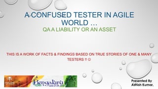 A CONFUSED TESTER IN AGILE
WORLD …
QA A LIABILITY OR AN ASSET
THIS IS A WORK OF FACTS & FINDINGS BASED ON TRUE STORIES OF ONE & MANY
TESTERS !! 
Presented By
Ashish Kumar,
 