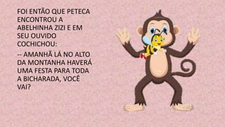 FOI ENTÃO QUE PETECA
ENCONTROU A
ABELHINHA ZIZI E EM
SEU OUVIDO
COCHICHOU:
-- AMANHÃ LÁ NO ALTO
DA MONTANHA HAVERÁ
UMA FESTA PARA TODA
A BICHARADA, VOCÊ
VAI?
 