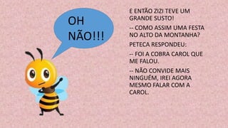 E ENTÃO ZIZI TEVE UM
GRANDE SUSTO!
-- COMO ASSIM UMA FESTA
NO ALTO DA MONTANHA?
PETECA RESPONDEU:
-- FOI A COBRA CAROL QUE
ME FALOU.
-- NÃO CONVIDE MAIS
NINGUÉM, IREI AGORA
MESMO FALAR COM A
CAROL.
OH
NÃO!!!
 