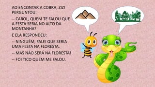 AO ENCONTAR A COBRA, ZIZI
PERGUNTOU:
-- CAROL, QUEM TE FALOU QUE
A FESTA SERIA NO ALTO DA
MONTANHA?
E ELA RESPONDEU:
-- NINGUÉM, FALEI QUE SERIA
UMA FESTA NA FLORESTA.
-- MAS NÃO SERÁ NA FLORESTA!
-- FOI TICO QUEM ME FALOU.
 