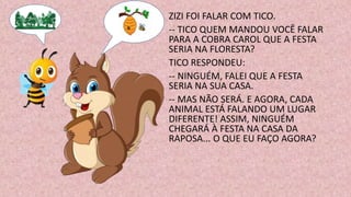 ZIZI FOI FALAR COM TICO.
-- TICO QUEM MANDOU VOCÊ FALAR
PARA A COBRA CAROL QUE A FESTA
SERIA NA FLORESTA?
TICO RESPONDEU:
-- NINGUÉM, FALEI QUE A FESTA
SERIA NA SUA CASA.
-- MAS NÃO SERÁ. E AGORA, CADA
ANIMAL ESTÁ FALANDO UM LUGAR
DIFERENTE! ASSIM, NINGUÉM
CHEGARÁ À FESTA NA CASA DA
RAPOSA... O QUE EU FAÇO AGORA?
 