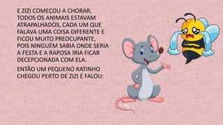 E ZIZI COMEÇOU A CHORAR,
TODOS OS ANIMAIS ESTAVAM
ATRAPALHADOS, CADA UM QUE
FALAVA UMA COISA DIFERENTE E
FICOU MUITO PREOCUPANTE,
POIS NINGUÉM SABIA ONDE SERIA
A FESTA E A RAPOSA IRIA FICAR
DECEPCIONADA COM ELA.
ENTÃO UM PEQUENO RATINHO
CHEGOU PERTO DE ZIZI E FALOU:
 