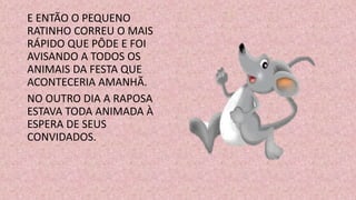 E ENTÃO O PEQUENO
RATINHO CORREU O MAIS
RÁPIDO QUE PÔDE E FOI
AVISANDO A TODOS OS
ANIMAIS DA FESTA QUE
ACONTECERIA AMANHÃ.
NO OUTRO DIA A RAPOSA
ESTAVA TODA ANIMADA À
ESPERA DE SEUS
CONVIDADOS.
 