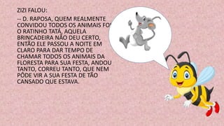 ZIZI FALOU:
-- D. RAPOSA, QUEM REALMENTE
CONVIDOU TODOS OS ANIMAIS FOI
O RATINHO TATÁ, AQUELA
BRINCADEIRA NÃO DEU CERTO,
ENTÃO ELE PASSOU A NOITE EM
CLARO PARA DAR TEMPO DE
CHAMAR TODOS OS ANIMAIS DA
FLORESTA PARA SUA FESTA, ANDOU
TANTO, CORREU TANTO, QUE NEM
PÔDE VIR A SUA FESTA DE TÃO
CANSADO QUE ESTAVA.
 