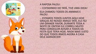 A RAPOSA FALOU:
-- COITADINHO DO TATÁ, TIVE UMA IDEIA!
ELA CHAMOU TODOS OS ANIMAIS E
FALOU:
-- ESTAMOS TODOS JUNTOS AQUI HOJE
GRAÇAS AO NOSSO AMIGO TATÁ, ELE FEZ
UM GRANDE FAVOR, DURANTE TODA A
NOITE DE ONTEM ELE CORREU MUITO
PARA CONSEGUIR AVISAR A TODOS DA
FESTA QUE TERIA HOJE. NADA MAIS JUSTO
DO QUE TODOS IRMOS AGORA Á CASA
DELE AGRADECER!
 
