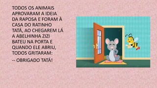 TODOS OS ANIMAIS
APROVARAM A IDEIA
DA RAPOSA E FORAM À
CASA DO RATINHO
TATÁ, AO CHEGAREM LÁ
A ABELHINHA ZIZI
BATEU NA PORTA E
QUANDO ELE ABRIU,
TODOS GRITARAM:
-- OBRIGADO TATÁ!
 