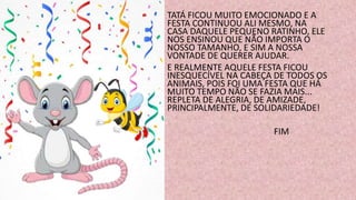 TATÁ FICOU MUITO EMOCIONADO E A
FESTA CONTINUOU ALI MESMO, NA
CASA DAQUELE PEQUENO RATINHO, ELE
NOS ENSINOU QUE NÃO IMPORTA O
NOSSO TAMANHO, E SIM A NOSSA
VONTADE DE QUERER AJUDAR.
E REALMENTE AQUELE FESTA FICOU
INESQUECÍVEL NA CABEÇA DE TODOS OS
ANIMAIS, POIS FOI UMA FESTA QUE HÁ
MUITO TEMPO NÃO SE FAZIA MAIS...
REPLETA DE ALEGRIA, DE AMIZADE,
PRINCIPALMENTE, DE SOLIDARIEDADE!
FIM
 