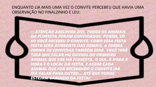 ENQUANTO LIA MAIS UMA VEZ O CONVITE PERCEBEU QUE HAVIA UMA
OBSERVAÇÃO NO FINALZINHO E LEU:
-- ATENÇÃO ABELINHA ZIZI, TODOS OS ANIMAIS
DA FLORESTA FORAM CONVIDADOS, PORÉM, SÓ
SÓ VOCÊ RECEBEU O CONVITE, COMO ESSA FESTA
FESTA SERÁ DIFERENTE DAS DEMAIS, A FORMA
FORMA DE CONVIDAR TAMBÉM SERÁ. VOCÊ TERÁ
TERÁ QUE FALAR NO OUVIDO DO PRIMEIRO
ANIMAL QUE VER NA FLORESTA, O DIA, A HORA E
HORA E O LOCAL DA FESTA, E ASSIM CADA
ANIMAL QUE FOR RECEBENDO O CONVITE IRÁ
IRÁ FALAR PARA OUTRO... ATÉ QUE TODOS
ESTEJAM SABENDO DA FESTA!
 
