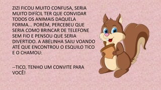 ZIZI FICOU MUITO CONFUSA, SERIA
MUITO DIFÍCIL TER QUE CONVIDAR
TODOS OS ANIMAIS DAQUELA
FORMA... PORÉM, PERCEBEU QUE
SERIA COMO BRINCAR DE TELEFONE
SEM FIO E PENSOU QUE SERIA
DIVERTIDO. A ABELINHA SAIU VOANDO
ATÉ QUE ENCONTROU O ESQUILO TICO
E O CHAMOU:
--TICO, TENHO UM CONVITE PARA
VOCÊ!
 