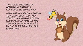 TICO FOI AO ENCONTRO DA
ABELHINHA E ENTÃO ELA
COCHICHOU EM SEU OUVIDO:
--AMANHÃ NA CASA DA D. RAPOSA
TERÁ UMA SUPER FESTA PARA
TODOS OS ANIMAIS DA FLORESTA.
COMEÇARÁ PELA MANHÃ E NÃO
TERÁ HORA PARA ACABAR. VÁ E
FALE AO PRIMEIRO ANIMAL QUE
ENCONTRAR!
 