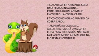 TICO SAIU SUPER ANIMADO, SERIA
UMA FESTA SENSACIONAL,
PROCUROU ALGUM ANIMAL E
ENCONTROU A COBRA CAROL.
E TICO COCHICHOU NO OUVIDO DA
COBRA CAROL:
-- AMANHÃ NA CASA DA D.
ABELHINHA HAVERÁ UMA SUPER
FESTA PARA TODOS NÓS. NÃO FALTE!
FALE AO PRIMEIRO ANIMAL QUE NA
FLORESTA ENCONTRAR!
 