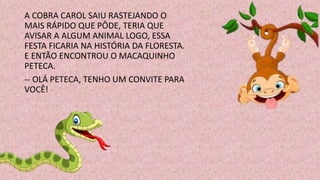 A COBRA CAROL SAIU RASTEJANDO O
MAIS RÁPIDO QUE PÔDE, TERIA QUE
AVISAR A ALGUM ANIMAL LOGO, ESSA
FESTA FICARIA NA HISTÓRIA DA FLORESTA.
E ENTÃO ENCONTROU O MACAQUINHO
PETECA.
-- OLÁ PETECA, TENHO UM CONVITE PARA
VOCÊ!
 