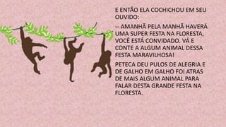 E ENTÃO ELA COCHICHOU EM SEU
OUVIDO:
-- AMANHÃ PELA MANHÃ HAVERÁ
UMA SUPER FESTA NA FLORESTA,
VOCÊ ESTÁ CONVIDADO. VÁ E
CONTE A ALGUM ANIMAL DESSA
FESTA MARAVILHOSA!
PETECA DEU PULOS DE ALEGRIA E
DE GALHO EM GALHO FOI ATRAS
DE MAIS ALGUM ANIMAL PARA
FALAR DESTA GRANDE FESTA NA
FLORESTA.
 
