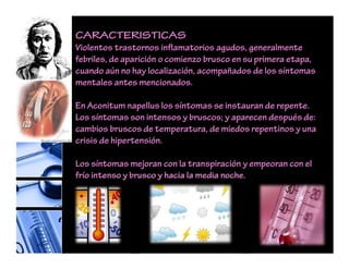CARACTERISTICAS
Violentos trastornos inflamatorios agudos, generalmente
febriles, de aparición o comienzo brusco en su primera etapa,
cuando aún no hay localización, acompañados de los síntomas
mentales antes mencionados.
En Aconitum napellus los síntomas se instauran de repente.
Los síntomas son intensos y bruscos; y aparecen después de:
cambios bruscos de temperatura, de miedos repentinos y una
crisis de hipertensión.
Los síntomas mejoran con la transpiración y empeoran con el
frío intenso y brusco y hacia la media noche.
 
