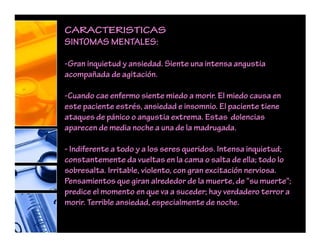 CARACTERISTICAS
SINTOMAS MENTALES:
-Gran inquietud y ansiedad. Siente una intensa angustia
acompañada de agitación.
-Cuando cae enfermo siente miedo a morir. El miedo causa en
este paciente estrés, ansiedad e insomnio. El paciente tiene
ataques de pánico o angustia extrema. Estas dolencias
aparecen de media noche a una de la madrugada.
- Indiferente a todo y a los seres queridos. Intensa inquietud;
constantemente da vueltas en la cama o salta de ella; todo lo
sobresalta. Irritable, violento, con gran excitación nerviosa.
Pensamientos que giran alrededor de la muerte, de "su muerte";
predice el momento en que va a suceder; hay verdadero terror a
morir. Terrible ansiedad, especialmente de noche.
 