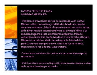 CARACTERISTICAS
SINTOMAS MENTALES:
-Trastornos provocados por ira, con ansiedad y con susto.
Miedo a calles concurridas y multitudes. Miedo a la muerte
durante el embarazo. Miedo a la muerte durante el parto, antes
de la menstruación, durante síntomas de corazón. Miedo a la
oscuridad (quiere la luz), a sofocarse, ahogarse;. Miedo al
despertarse mientras sueña. Miedo de cruzar la calle; al futuro.
Miedo de ir al médico. Miedo de la desgracia. Miedo de las
predicciones del tiempo de morir. Miedo de noche en niños.
Miedo en niños por la noche. Claustrofobia.
-Sumamente sensible a los ruidos, a la luz, a la música (que lo
entristece).
-Delirio ansioso, de noche. Expresión ansiosa, asustada, y la vida
se le torna miserable por el miedo.
 