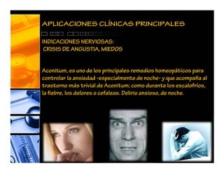 Aconitum, es uno de los principales remedios homeopáticos para
controlar la ansiedad -especialmente de noche- y que acompaña al
trastorno más trivial de Aconitum; como durante los escalofríos,
la fiebre, los dolores o cefaleas. Delirio ansioso, de noche.
APLICACIONES CLÍNICAS PRINCIPALES
INDICACIONES NERVIOSAS:
CRISIS DE ANGUSTIA, MIEDOS
 