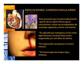 INDICACIONES CARDIOVASCULARES
Tener presente que en este medicamento
-aparte de los signos físicos que le
caracterizan- estos van acompañados de
ansiedad, agitación y temor a la muerte.
* Es aplicable por semejanza, en las crisis
hipertensivas con pulso lleno y duro,
taquicardia y/o, con dolor de cabeza.
*En taquicardia causada por un susto
intenso.
* En hemorragias de sangre roja y
brillante.
 