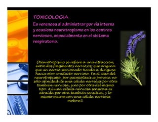 TOXICOLOGIA
Es venenosa al administrar por vía interna
y ocasiona neurotropismo en los centros
nerviosos, especialmente en el sistema
respiratorio.
(Neurotropismo se refiere a una atracción,
entre dos fragmentos nerviosos; que origina
que un nervio seccionado tienda a dirigirse
hacia otro conducto nervioso. En el caso del
neurotropismo. por quimiotaxis se provoca no
sólo afinidad de una célula nerviosa por otra
también nerviosa, sino por otra del mismo
tipo. Así una célula nerviosa sensitiva es
atraída por otra también sensitiva, y lo
mismo ocurre con una célula nerviosa
motora).
 