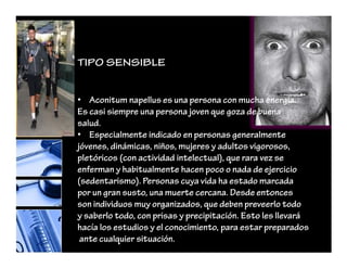 TIPO SENSIBLE
• Aconitum napellus es una persona con mucha energía.
Es casi siempre una persona joven que goza de buena
salud.
• Especialmente indicado en personas generalmente
jóvenes, dinámicas, niños, mujeres y adultos vigorosos,
pletóricos (con actividad intelectual), que rara vez se
enferman y habitualmente hacen poco o nada de ejercicio
(sedentarismo). Personas cuya vida ha estado marcada
por un gran susto, una muerte cercana. Desde entonces
son individuos muy organizados, que deben preveerlo todo
y saberlo todo, con prisas y precipitación. Esto les llevará
hacía los estudios y el conocimiento, para estar preparados
ante cualquier situación.
 