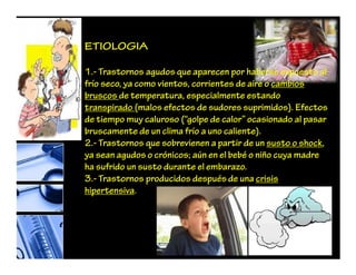 ETIOLOGIA
1.- Trastornos agudos que aparecen por haberse expuesto al
frío seco, ya como vientos, corrientes de aire o cambios
bruscos de temperatura, especialmente estando
transpirado (malos efectos de sudores suprimidos). Efectos
de tiempo muy caluroso (“golpe de calor” ocasionado al pasar
bruscamente de un clima frío a uno caliente).
2.- Trastornos que sobrevienen a partir de un susto o shock,
ya sean agudos o crónicos; aún en el bebé o niño cuya madre
ha sufrido un susto durante el embarazo.
3.- Trastornos producidos después de una crisis
hipertensiva.
 