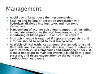  Avoid use of larger dose then recommended.
 Soaking and boiling or decoction preparation will
hydrolyze alkaloids into less toxic and non toxic
derivatives.
 Management of aconite poisoning is supportive, including
immediate attention to the vital functions and close
monitoring of blood pressure and cardiac rhythm.
 Inotropic therapy is required if hypotension persists and
atropine should be used to treat bradycardia.
 Available clinical evidence suggests that amiodarone and
flecainide are reasonable first-line treatment. In refractory
cases of ventricular arrhythmias and cardiogenic shock, it
is most important to maintain systemic blood flow, blood
pressure, and tissue oxygenation by the early use of
cardiopulmonary bypass.
 