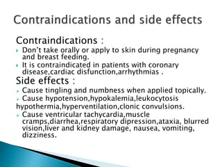 Contraindications :
 Don’t take orally or apply to skin during pregnancy
and breast feeding.
 It is contraindicated in patients with coronary
disease,cardiac disfunction,arrhythmias .
Side effects :
 Cause tingling and numbness when applied topically.
 Cause hypotension,hypokalemia,leukocytosis
hypothermia,hyperventilation,clonic convulsions.
 Cause ventricular tachycardia,muscle
cramps,diarrhea,respiratory dipression,ataxia, blurred
vision,liver and kidney damage, nausea, vomiting,
dizziness.
 