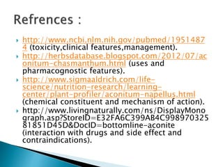  http://www.ncbi.nlm.nih.gov/pubmed/1951487
4 (toxicity,clinical features,management).
 http://herbsdatabase.blogspot.com/2012/07/ac
onitum-chasmanthum.html (uses and
pharmacognostic features).
 http://www.sigmaaldrich.com/life-
science/nutrition-research/learning-
center/plant-profiler/aconitum-napellus.html
(chemical constituent and mechanism of action).
 http://www.livingnaturally.com/ns/DisplayMono
graph.asp?StoreID=E32FA6C399AB4C998970325
81851D45D&DocID=bottomline-aconite
(interaction with drugs and side effect and
contraindications).
 