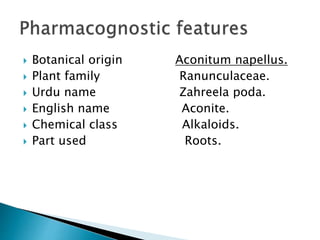  Botanical origin Aconitum napellus.
 Plant family Ranunculaceae.
 Urdu name Zahreela poda.
 English name Aconite.
 Chemical class Alkaloids.
 Part used Roots.
 