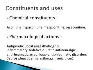 Chemical constituents :
Aconitine,hypaconitine,mesaconitine, jesaconitine.
Pharmacological actions :
Antipyretic ,local anaesthetic,anti
inflammatory,sedative,diuretic,antineuralgic,
antirheumatic,atrabilious-antiphlegmatic disorders
(leprosy,leucoderma,asthma,chronic ulcer).
 