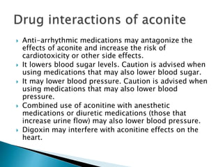  Anti-arrhythmic medications may antagonize the
effects of aconite and increase the risk of
cardiotoxicity or other side effects.
 It lowers blood sugar levels. Caution is advised when
using medications that may also lower blood sugar.
 It may lower blood pressure. Caution is advised when
using medications that may also lower blood
pressure.
 Combined use of aconitine with anesthetic
medications or diuretic medications (those that
increase urine flow) may also lower blood pressure.
 Digoxin may interfere with aconitine effects on the
heart.
 