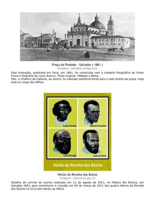 Praça da Piedade - Salvador ( 1861 )
Imagem: salvador-antiga.com
Esta ilustração, publicada em Paris, em 1861, foi construída com o trabalho fotográfico de Victor
Frond e litografia de Louis Aubrun. Título original: Piédade a Bahia.
Obs: o Chafariz da Cabocla, ao centro, foi relocado posteriormente para o lado direito da praça. Hoje
está no Largo dos Aflitos.
Heróis da Revolta dos Búzios
Imagem: cultura.ba.gov.br
Detalhe do convite do evento realizado em 12 de agosto de 2011, no Palácio Rio Branco, em
Salvador (BA), para comemorar a inclusão em 04 de março de 2011 dos quatro líderes da Revolta
dos Búzios no Livro dos Heróis da Pátria.
 