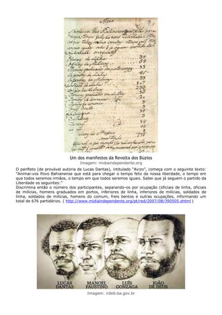 Um dos manifestos da Revolta dos Búzios
Imagem: midiaindependente.org
O panfleto (de provável autoria de Lucas Dantas), intitulado “Avizo”, começa com o seguinte texto:
"Animai-vos Povo Bahianense que está para chegar o tempo feliz da nossa liberdade, o tempo em
que todos seremos irmãos, o tempo em que todos seremos iguais. Sabei que já seguem o partido da
Liberdade os seguintes:”
Discrimina então o número dos participantes, separando-os por ocupação (oficiais de linha, oficiais
de milícias, homens graduados em portos, inferiores de linha, inferiores de milícias, soldados de
linha, soldados de milícias, homens do comum, freis bentos e outras ocupações, informando um
total de 676 partidários. ( http://www.midiaindependente.org/pt/red/2007/08/390505.shtml )
Imagem: irdeb.ba.gov.br
 