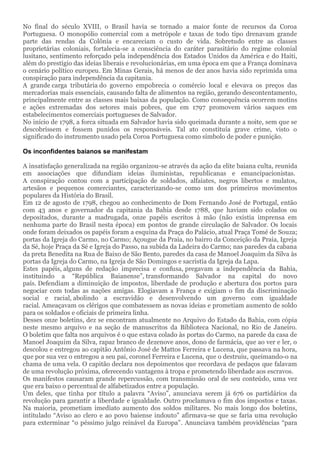 No final do século XVIII, o Brasil havia se tornado a maior fonte de recursos da Coroa
Portuguesa. O monopólio comercial com a metrópole e taxas de todo tipo drenavam grande
parte das rendas da Colônia e encareciam o custo de vida. Sobretudo entre as classes
proprietárias coloniais, fortalecia-se a consciência do caráter parasitário do regime colonial
lusitano, sentimento reforçado pela independência dos Estados Unidos da América e do Haiti,
além do prestígio das ideias liberais e revolucionárias, em uma época em que a França dominava
o cenário político europeu. Em Minas Gerais, há menos de dez anos havia sido reprimida uma
conspiração para independência da capitania.
A grande carga tributária do governo empobrecia o comércio local e elevava os preços das
mercadorias mais essenciais, causando falta de alimentos na região, gerando descontentamento,
principalmente entre as classes mais baixas da população. Como consequência ocorrem motins
e ações extremadas dos setores mais pobres, que em 1797 promovem vários saques em
estabelecimentos comerciais portugueses de Salvador.
No início de 1798, a forca situada em Salvador havia sido queimada durante a noite, sem que se
descobrissem e fossem punidos os responsáveis. Tal ato constituía grave crime, visto o
significado do instrumento usado pela Coroa Portuguesa como símbolo de poder e punição.
Os inconfidentes baianos se manifestam
A insatisfação generalizada na região organizou-se através da ação da elite baiana culta, reunida
em associações que difundiam ideias iluministas, republicanas e emancipacionistas.
A conspiração contou com a participação de soldados, alfaiates, negros libertos e mulatos,
artesãos e pequenos comerciantes, caracterizando-se como um dos primeiros movimentos
populares da História do Brasil.
Em 12 de agosto de 1798, chegou ao conhecimento de Dom Fernando José de Portugal, então
com 43 anos e governador da capitania da Bahia desde 1788, que haviam sido colados ou
depositados, durante a madrugada, onze papéis escritos à mão (não existia imprensa em
nenhuma parte do Brasil nesta época) em pontos de grande circulação de Salvador. Os locais
onde foram deixados os papéis foram a esquina da Praça do Palácio, atual Praça Tomé de Souza;
portas da Igreja do Carmo, no Carmo; Açougue da Praia, no bairro da Conceição da Praia, Igreja
da Sé, hoje Praça da Sé e Igreja do Passo, na subida da Ladeira do Carmo; nas paredes da cabana
da preta Benedita na Rua de Baixo de São Bento, paredes da casa de Manoel Joaquim da Silva às
portas da Igreja do Carmo, na Igreja de São Domingos e sacristia da Igreja da Lapa.
Estes papéis, alguns de redação imprecisa e confusa, pregavam a independência da Bahia,
instituindo a “República Baianense”, transformando Salvador na capital do novo
país. Defendiam a diminuição de impostos, liberdade de produção e abertura dos portos para
negociar com todas as nações amigas. Elogiavam a França e exigiam o fim da discriminação
social e racial, abolindo a escravidão e desenvolvendo um governo com igualdade
racial. Ameaçavam os clérigos que combatessem as novas ideias e prometiam aumento de soldo
para os soldados e oficiais de primeira linha.
Desses onze boletins, dez se encontram atualmente no Arquivo do Estado da Bahia, com cópia
neste mesmo arquivo e na seção de manuscritos da Biblioteca Nacional, no Rio de Janeiro.
O boletim que falta nos arquivos é o que estava colado às portas do Carmo, na parede da casa de
Manoel Joaquim da Silva, rapaz branco de dezenove anos, dono de farmácia, que ao ver e ler, o
descolou e entregou ao capitão Antônio José de Mattos Ferreira e Lucena, que passava na hora,
que por sua vez o entregou a seu pai, coronel Ferreira e Lucena, que o destruiu, queimando-o na
chama de uma vela. O capitão declara nos depoimentos que recordava de pedaços que falavam
de uma revolução próxima, oferecendo vantagens à tropa e prometendo liberdade aos escravos.
Os manifestos causaram grande repercussão, com transmissão oral de seu conteúdo, uma vez
que era baixo o percentual de alfabetizados entre a população.
Um deles, que tinha por título a palavra “Aviso”, anunciava serem já 676 os partidários da
revolução para garantir a liberdade e igualdade. Outro proclamava o fim dos impostos e taxas.
Na maioria, prometiam imediato aumento dos soldos militares. No mais longo dos boletins,
intitulado “Aviso ao clero e ao povo baiense indouto” afirmava-se que se faria uma revolução
para exterminar “o péssimo julgo reinável da Europa”. Anunciava também providências “para
 