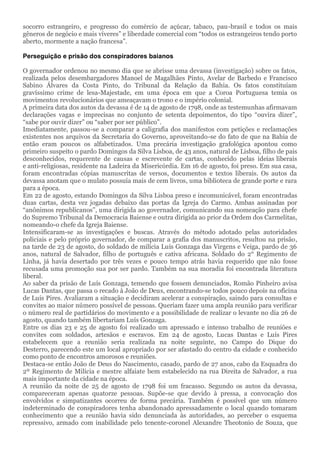 socorro estrangeiro, e progresso do comércio de açúcar, tabaco, pau-brasil e todos os mais
gêneros de negócio e mais víveres” e liberdade comercial com “todos os estrangeiros tendo porto
aberto, mormente a nação francesa”.
Perseguição e prisão dos conspiradores baianos
O governador ordenou no mesmo dia que se abrisse uma devassa (investigação) sobre os fatos,
realizada pelos desembargadores Manoel de Magalhães Pinto, Avelar de Barbedo e Francisco
Sabino Álvares da Costa Pinto, do Tribunal da Relação da Bahia. Os fatos constituíam
gravíssimo crime de lesa-Majestade, em uma época em que a Coroa Portuguesa temia os
movimentos revolucionários que ameaçavam o trono e o império colonial.
A primeira data dos autos da devassa é de 14 de agosto de 1798, onde as testemunhas afirmavam
declarações vagas e imprecisas no conjunto de setenta depoimentos, do tipo “ouvira dizer”,
“sabe por ouvir dizer” ou “saber por ser público”.
Imediatamente, passou-se a comparar a caligrafia dos manifestos com petições e reclamações
existentes nos arquivos da Secretaria do Governo, aproveitando-se do fato de que na Bahia de
então eram poucos os alfabetizados. Uma precária investigação grafológica apontou como
primeiro suspeito o pardo Domingos da Silva Lisboa, de 43 anos, natural de Lisboa, filho de pais
desconhecidos, requerente de causas e escrevente de cartas, conhecido pelas ideias liberais
e anti-religiosas, residente na Ladeira da Misericórdia. Em 16 de agosto, foi preso. Em sua casa,
foram encontradas cópias manuscritas de versos, documentos e textos liberais. Os autos da
devassa anotam que o mulato possuía mais de cem livros, uma biblioteca de grande porte e rara
para a época.
Em 22 de agosto, estando Domingos da Silva Lisboa preso e incomunicável, foram encontradas
duas cartas, desta vez jogadas debaixo das portas da Igreja do Carmo. Ambas assinadas por
“anônimos republicanos”, uma dirigida ao governador, comunicando sua nomeação para chefe
do Supremo Tribunal da Democracia Baiense e outra dirigida ao prior da Ordem dos Carmelitas,
nomeando-o chefe da Igreja Baiense.
Intensificaram-se as investigações e buscas. Através do método adotado pelas autoridades
policiais e pelo próprio governador, de comparar a grafia dos manuscritos, resultou na prisão,
na tarde de 23 de agosto, do soldado de milícia Luís Gonzaga das Virgens e Veiga, pardo de 36
anos, natural de Salvador, filho de português e cativa africana. Soldado do 2° Regimento de
Linha, já havia desertado por três vezes e pouco tempo atrás havia requerido que não fosse
recusada uma promoção sua por ser pardo. Também na sua moradia foi encontrada literatura
liberal.
Ao saber da prisão de Luís Gonzaga, temendo que fossem denunciados, Romão Pinheiro avisa
Lucas Dantas, que passa o recado à João de Deus, encontrando-se todos pouco depois na oficina
de Luís Pires. Avaliaram a situação e decidiram acelerar a conspiração, saindo para consultas e
convites ao maior número possível de pessoas. Queriam fazer uma ampla reunião para verificar
o número real de partidários do movimento e a possibilidade de realizar o levante no dia 26 de
agosto, quando também libertariam Luís Gonzaga.
Entre os dias 23 e 25 de agosto foi realizado um apressado e intenso trabalho de reuniões e
convites com soldados, artesãos e escravos. Em 24 de agosto, Lucas Dantas e Luís Pires
estabelecem que a reunião seria realizada na noite seguinte, no Campo do Dique do
Desterro, parecendo este um local apropriado por ser afastado do centro da cidade e conhecido
como ponto de encontros amorosos e reuniões.
Destaca-se então João de Deus do Nascimento, casado, pardo de 27 anos, cabo da Esquadra do
2º Regimento de Milícia e mestre alfaiate bem estabelecido na rua Direita de Salvador, a rua
mais importante da cidade na época.
A reunião da noite de 25 de agosto de 1798 foi um fracasso. Segundo os autos da devassa,
compareceram apenas quatorze pessoas. Supõe-se que devido à pressa, a convocação dos
envolvidos e simpatizantes ocorreu de forma precária. Também é possível que um número
indeterminado de conspiradores tenha abandonado apressadamente o local quando tomaram
conhecimento que a reunião havia sido denunciada às autoridades, ao perceber o esquema
repressivo, armado com inabilidade pelo tenente-coronel Alexandre Theotonio de Souza, que
 