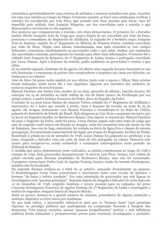 comandava aproximadamente uma centena de soldados e escravos armados com paus, reunidos
em uma roça vizinha ao Campo do Dique. O tenente-coronel, ao fazer uma ronda para verificar a
reunião, foi reconhecido por Luís Pires, que armado com duas pistolas quis atirar, mas foi
impedido pelo soldado José Joaquim Sirqueira, um dos convidados para a reunião e que
denunciaria o movimento no dia seguinte.
Dos quatorze que compareceram à reunião, três eram denunciantes. O primeiro foi o ferrador
mulato liberto Joaquim José da Veiga que, pouco depois de ser convidado por João de Deus,
procurou o comandante do Regimento de Artilharia. O segundo foi o barbeiro negro Joaquim
José de Santana, capitão do 3º Regimento de Milícias de Homens Pretos, também convidado
por João de Deus. Fingiu uma adesão entusiasmada, mas após consultar-se com amigos
influentes, comunicou imediatamente ao governador tudo o que sabia. Ambos, por instruções
das autoridades coloniais, participaram da reunião para obter mais informações. O terceiro foi o
soldado José Joaquim de Sirqueira, do 1º Regimento de Linha, branco e português, convidado
por Lucas Dantas. Após o fracasso da reunião, pediu audiência ao governador e contou o que
sabia.
Já na manhã seguinte, domingo 26 de agosto, foi aberta uma segunda devassa baseando-se nas
três denúncias e começaram as prisões dos conspiradores e suspeitos nas casas em Salvador, no
recôncavo e no interior.
João de Deus foi preso nesta manhã em sua oficina, junto com a esposa e filhos. Mais prisões
foram realizadas ainda nesse dia e nos seguintes, algumas por iniciativa dos senhores de
escravos suspeitos de envolvimento.
Manuel Faustino dos Santos Lira, mulato de 22 anos, aprendiz de alfaiate, nascido escravo, foi
entregue em 14 de setembro ao chefe militar da vila de Santo Amaro da Purificação por seu
antigo senhor, o padre Antônio Francisco de Pinho, dono do Engelho da Pedra.
O mulato de 24 anos Lucas Dantas do Amorim Torres, soldado do 1º Regimento de Artilharia e
marceneiro, foi o único que resistiu à prisão. Após o fracasso da reunião na noite de 25 de
agosto, ele escapou juntamente com Manuel Faustino e esconderam-se no Solar do Unhão,
palacete do Secretário do Estado do Brasil. Dali chegaram ao Cais Novo e pegaram um navio que
os levou ao Engenho Guaíba, no Recôncavo Baiano. Dias depois se separaram. Manuel Faustino
foi para o Engenho da Pedra, onde foi preso. Lucas Dantas seguiu com uma tropa de carga que
saiu do engenho onde estava em direção ao Sergipe, onde iria encontrar com um irmão na vila
de Itabaiana. Sua rota de fuga, entretanto, foi cortada na Serra da Água Fria e, depois de intensa
perseguição, foi encontrado numa fazenda da região por tropas do Regimento Auxiliar de Pirajá.
Resistindo à prisão em 09 de setembro de 1798, Lucas Dantas foi golpeado no antebraço e na
testa, chegando a Salvador com um corte de mais de três polegadas na cabeça. Demorou três
meses para recuperar-se, sendo submetido a constantes interrogatórios neste período no
Tribunal da Relação.
À medida que novos depoimentos eram realizados, as prisões continuaram ao longo de 1798 e
começo de 1799. Dois procurados desapareceram. O ourives Luís Pires, branco, teve ordem de
prisão enviada para diversas localidades do Recôncavo Baiano, mas não foi encontrado.
O pequeno comerciante Pedro Leão de Aguilar Pantoja, branco, irmão do tenente Hermógenes,
também não foi localizado.
Na segunda devassa realizou-se o total de 41 prisões, acusando formalmente 33 pessoas.
O desembargador Costa Pinto caracterizou o movimento como uma revolta de mulatos e
homens “de baixa e ínfima condição”. Era uma orientação do governador que não ligasse as
investigações com “pessoas principais”. Somente depois da chegada à Salvador de carta régia em
12 de dezembro de 1798, exigindo imediata e severa punição para os culpados, foi preso
o tenente Hermógenes Francisco de Aguilar Pantoja, do 2º Regimento de Linha e interrogado o
senhor de engenhos Joaquim Inácio de Siqueira Bulcão.
Entre os presos, destaca-se o grande número de mulatos, possuidores de alguma instrução e
ambição, dispostos a correr riscos por mudanças.
Ao que tudo indica, o governador esforçou-se para que os “homens bons” (que possuíam
riquezas ou prestígio político) que participaram na conspiração ficassem à margem das
denúncias. Fora poucas exceções, apenas “pessoas insignificantes” (pobres e sem influência
política) foram indiciadas e permaneceram presas para eventuais investigações e punições.
 