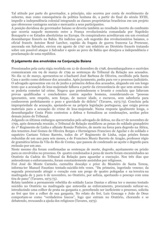 Tal atitude por parte do governador, a princípio, não ocorreu por conta de recebimento de
suborno, mas como consequência da política lusitana de, a partir do final do século XVIII,
impedir a independência colonial integrando as classes proprietárias brasileiras em um projeto
que oferecesse vantagens sociais e mercantis a seus participantes.
A posição duvidosa do governador baiano se deveria também ao resultado incerto do confronto
que ocorria naquele momento entre a França revolucionária comandada por Napoleão
Bonaparte e os Estados absolutistas na Europa. Os conspiradores acreditavam em um eventual
desembarque francês na Bahia. Há indícios que, sob sugestão dos revolucionários baianos, o
oficial francês Antoine René Larcher, capitão da fragata de guerra francesa La Preneuse,
ancorada em Salvador, enviou em agosto de 1797 um relatório ao Diretório francês tratando
sobre um possível ataque à Salvador e apoio ao povo da Bahia que desejava a independência e
proclamação de uma república.
O julgamento dos envolvidos na Conjuração Baiana
Pressionados pela carta régia recebida em 12 de dezembro de 1798, desembargadores e escrivães
comunicaram em 09 de março de 1799 as sentenças do Tribunal da Relação aos acusados.
No dia 12 de março, apresentou-se o bacharel José Barbosa de Oliveira, escolhido pela Santa
Casa e aceito como defensor dos acusados. Após juramento, pediu para ver o processo judiciário.
O advogado apresentou em 02 de junho a primeira defesa dos acusados, alegando em um longo
texto que a acusação de lesa-majestade falhava a partir da circunstância de que sem armas não
se poderia cometer tal crime. Negava que pretendessem o levante e concluiu que faltavam
provas qualificadas e concludentes contra aqueles homens, considerando-os “pessoas
ignorantes, sem respeito, sem forças, de menor idade, e escravos, sem sabedoria para
conhecerem perfeitamente o pezo e gravidade do delicto” (Tavares, 1975:73). Concluiu pela
impropriedade da acusação, apoiando-se na própria legislação portuguesa, que exigia provas
materiais para a acusação do crime de lesa-majestade. Numa resposta igualmente longa, o
desembargador Costa Pinto contestou a defesa e formalizou as condenações, aceitas pelos
demais juízes do Tribunal.
Julgando os últimos embargos apresentados pelo advogado de defesa, no dia 07 de novembro de
1799, após demorada reunião, o Tribunal de Relação modificou as penas do soldado granadeiro
do 1º Regimento de Linha e alfaiate Romão Pinheiro, de morte na forca para degredo na África,
dos tenentes José Gomes de Oliveira Borges e Hermógenes Francisco de Aguilar e do soldado e
sapateiro Caetano Veloso Barreto, todos do 2º Regimento de Linha, cujas prisões foram
reduzidas de um ano para seis meses, e de Francisco Muniz Barreto de Aragão, professor régio
de gramática latina da Vila do Rio de Contas, que passou de condenado ao açoite e degredo para
reclusão por um ano.
Neste mesmo dia foram confirmadas as sentenças de morte, degredo, açoitamento ou prisão
para os envolvidos no processo. Os quatro condenados à pena de morte foram encaminhados ao
Oratório da Cadeia do Tribunal da Relação para aguardar a execução. Nos três dias que
antecederam o enforcamento, foram constantemente assistidos por religiosos.
Frei José do Monte Carmelo, carmelita descalço e prior do Mosteiro de Santa Tereza,
informa ter Manuel Faustino tentado suicídio três vezes. “Da primeira, ingerindo veneno; da
segunda procurando atingir o coração com um prego de quatro polegadas e na terceira na
madrugada de 5 para 6 de novembro, no Oratório, por asfixia, apertando o pescoço com uma
tira de pano” (Tavares, 1975:75).
Relata também a permanente rebeldia do soldado Lucas Dantas e afirma ter o mesmo tentado
suicídio no Oratório na madrugada que antecedia ao enforcamento, procurando sufocar-se,
introduzindo uma colher de prata na garganta e, percebendo ser ineficiente o processo, solicita
ao frei que tire a colher de sua garganta. No relato do frei, Luís Gonzaga e João de Deus
comportam-se como “verdadeiros loucos”, logo que entram no Oratório, chorando e se
debatendo, recusando a ajuda dos religiosos (Tavares, 1975).
 