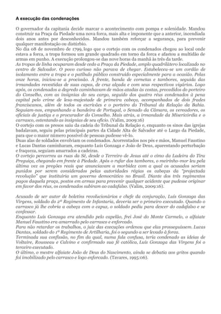 A execução das condenações
O governador da capitania decide marcar o acontecimento com pompa e solenidade. Mandou
construir na Praça da Piedade uma nova forca, mais alta e imponente que a anterior, incendiada
dois anos antes por desconhecidos. Mandou também reforçar a segurança, para prevenir
qualquer manifestação ou distúrbio.
No dia 08 de novembro de 1799, logo que o cortejo com os condenados chegou ao local onde
estava a forca, a tropa formou um grande quadrado em torno da forca e afastou a multidão de
armas em punho. A execução prolongou-se das nove horas da manhã às três da tarde.
As tropas de linha ocuparam desde cedo a Praça da Piedade, amplo quadrilátero localizado no
centro de Salvador. O povo curioso não parava de chegar. Estabeleceu-se um cordão de
isolamento entre a tropa e o patíbulo público construído especialmente para a ocasião. Pelas
onze horas, iniciou-se a procissão. À frente, banda de cornetas e tambores, seguida das
irmandades revestidas de suas capas, de cruz alçada e com seus respectivos vigários. Logo
após, os condenados a degredo caminhavam de mãos atadas às costas, precedidos do porteiro
do Conselho, com as insígnias do seu cargo, seguido dos quatro réus condenados à pena
capital pelo crime de lesa-majestade de primeira cabeça, acompanhados de dois frades
franciscanos, além de todos os escrivães e o porteiro do Tribunal da Relação da Bahia.
Seguiam-nos, empunhando a bandeira de Portugal, o Senado da Câmara, os vereadores, os
oficiais de justiça e o procurador do Conselho. Mais atrás, a irmandade da Misericórdia e o
carrasco, ostentando as insígnias de seu ofício. (Valim, 2009:16)
O cortejo com os presos saiu da cadeia do Tribunal da Relação e, enquanto os sinos das igrejas
badalavam, seguiu pelas principais partes da Cidade Alta de Salvador até o Largo da Piedade,
para que o maior número possível de pessoas pudesse vê-lo.
Duas alas de soldados envolviam os condenados. Acorrentados nos pés e mãos, Manuel Faustino
e Lucas Dantas caminharam, enquanto Luís Gonzaga e João de Deus, aparentando perturbação
e fraqueza, seguiam amarrados a cadeiras.
O cortejo percorreu as ruas da Sé, desde o Terreiro de Jesus até o cimo da Ladeira do Tira
Preguiça, chegando em frente à Piedade. Após o rufar dos tambores, o meirinho-mor leu pela
última vez os pregões reais que anunciavam a morbidez com a qual os acusados seriam
punidos por serem considerados pelas autoridades régias os cabeças da “projectada
revolução” que instituiria um governo democrático no Brasil. Diante dos três regimentos
pagos daquela praça, postos em armas para prevenir qualquer acidente que pudesse originar
em favor dos réus, os condenados subiram ao cadafalso. (Valim, 2009:16).
Acusado de ser autor de boletins revolucionários e chefe da conjuração, Luís Gonzaga das
Virgens, soldado do 2º Regimento de Infantaria, deveria ser o primeiro executado. Quando o
carrasco já lhe cobria a cabeça com o capuz, o soldado pediu para descer do cadafalso e se
confessar.
Enquanto Luís Gonzaga era atendido pelo capelão, frei José do Monte Carmelo, o alfaiate
Manuel Faustino era amarrado pelo carrasco e enforcado.
Para não retardar os trabalhos, o juiz das execuções ordenou que elas prosseguissem. Lucas
Dantas, soldado do 1º Regimento de Artilharia, foi o segundo a ser levado à forca.
Terminada sua confissão, no fim da qual, numa fala confusa, teria condenado as ideias de
Voltaire, Rousseau e Calvino e confirmado sua fé católica, Luís Gonzaga das Virgens foi o
terceiro executado.
O último, o mestre alfaiate João de Deus do Nascimento, ainda se debatia aos gritos quando
foi imobilizado pelo carrasco e logo enforcado. (Tavares, 1995:06).
 