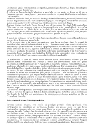 Os sinos das igrejas continuaram a acompanhar, com repiques fúnebres, a degola das cabeças e
o esquartejamento dos mortos.
A cabeça de Lucas Dantas foi degolada e espetada em um poste no Dique do Desterro.
Os braços, pernas e tronco foram expostos no caminho do Largo de São Francisco, onde Lucas
Dantas residiu.
Em frente ao mesmo local, foi colocada a cabeça de Manuel Faustino, por ser ele frequentador
assíduo daquela residência e por não ter endereço fixo. Seus braços e pernas foram colocadas
a distâncias regulares entre o Cruzeiro de São Francisco e o Campo do Dique.
A cabeça de João de Deus foi fixada diante de sua oficina, na rua Direita do Palácio, atual rua
Chile; suas pernas, os braços e o tronco foram espalhados pelas ruas do Comércio, local de
grande movimento da Cidade Baixa. No patíbulo ficaram espetadas a cabeça e as mãos de
Luiz Gonzaga, por ter sido considerado pelas autoridades régias o responsável pelos pasquins
que anunciaram à população a “projectada revolução”. (Valim, 2009:17).
A mando da justiça, as partes deveriam ficar expostas até que fossem consumidas pelo tempo,
para servirem de exemplo à população.
No dia seguinte à execução, os corpos expostos ao calor davam sinais de rápida decomposição,
atraindo urubus e espalhando mau cheiro. No dia 11 de novembro de 1799, o ar da cidade estava
irrespirável; a podridão invadia as casas e a população temia por sua saúde. Diante do precário
estado sanitário da cidade, algumas autoridades e irmãos da Misericórdia solicitaram ao
governador a retirada dos corpos. O pedido foi autorizado na madrugada de 13 de novembro e
os despojos foram recolhidos pela Santa Casa de Misericórdia (responsável pelos cemitérios na
época do Brasil Colônia) que os enterrou em local até hoje desconhecido.
Os condenados à pena de morte e suas famílias foram considerados infames por três
gerações. Foram condenadas seis pessoas à morte por enforcamento. Além dos quatro
executados, o soldado granadeiro do 1º Regimento de Infantaria e alfaiate Romão Pinheiro, após
a defesa do advogado, teve sua pena de morte modificada para degredo para Acará (África sob
domínio holandês); e o ourives Luís Pires fugiu e não foi encontrado para ser executado.
No mesmo dia dos enforcamentos – 08 de novembro de 1799 – também foram cumpridas as
sentenças de outros sete condenados pela justiça portuguesa. Cada um recebeu quinhentas
chicotadas no pelourinho, que naquele tempo estava situado no Terreiro de Jesus, e depois
foram conduzidos para assistir a execução dos sentenciados à pena de morte. Ainda como parte
de suas penas, estes seriam depois degredados perpetuamente para a costa ocidental da África,
fora dos domínios portugueses, o que equivalia na época praticamente a uma sentença de morte.
Os bens de todos os considerados culpados em algum grau foram confiscados pela Fazenda
Real. Chama a atenção na relação destes bens, que dos 22 citados, 14 nada possuíam além da
roupa do corpo.
Dois escravos participantes da conspiração foram condenados a quinhentas chibatadas e serem
vendidos para fora da capitania da Bahia. Foram vendidos para a distante e temida capitania do
Rio Grande do Sul. Um dos participantes foi condenado ao degredo perpétuo na Ilha de
Fernando de Noronha.
Forte com os fracos e fraco com os fortes
Diversos homens brancos, com posses ou prestígio político, foram apontados como
participantes ou simpáticos ao movimento. Porém, nos poucos casos em que foram
considerados culpados, sofreram penas leves. Entre os presos acusados de participarem da
conspiração estão Cipriano José Barata de Almeida, cirurgião, possuidor de cinco escravos e
uma biblioteca com 74 livros, os tenentes José Gomes de Oliveira Borges e Hermógenes
Francisco de Aguilar Pantoja, este proprietário de dois escravos e 26 livros. O tenente Pantoja
era conhecido por suas ideias sobre liberdade política e social, enquanto o tenente José Gomes
teria recebido, em sua residência para almoço, os soldados Lucas Dantas, o sargento Joaquim
Antônio da Silva e o alfaiate João de Deus, todos comprovados participantes da conspiração.
 