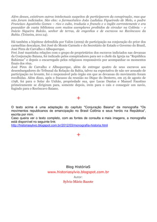 Além desses, existiram outros intelectuais suspeitos de participarem da conspiração, mas que
não foram indiciados. São eles: o farmacêutico João Ladislau Figueiredo de Melo, o padre
Francisco Agostinho Gomes – rico e culto, traduzia o francês e o inglês correntemente e era
possuidor de vasta biblioteca com muitos exemplares proibidos de circular na Colônia – e
Inácio Siqueira Bulcão, senhor de terras, de engenhos e de escravos no Recôncavo da
Bahia. (Teixeira, 2011:14).
Há também a hipótese defendida por Valim (2009) de participação na conjuração do prior dos
carmelitas descalços, frei José do Monte Carmelo e do Secretário de Estado e Governo do Brasil,
José Pires de Carvalho e Albuquerque.
Frei José mantinha relações com o grupo de proprietários dos escravos indiciados nas devassas
da Conjuração Baiana, foi indicado pelos conspiradores para ser o chefe da Igreja na “República
Bahiense” e depois o encarregado pelos religiosos responsáveis por acompanhar os momentos
finais dos réus.
José Pires de Carvalho e Albuquerque, além de entregar quatro de seus escravos aos
desembargadores do Tribunal da Relação da Bahia, talvez na expectativa de não ser acusado de
participação no levante, foi o responsável pelo órgão em que as devassas do movimento foram
recolhidas. Além disso, após o fracasso da reunião no Dique do Desterro, em 25 de agosto de
1798, foi para o Solar do Unhão, propriedade sua, que Lucas Dantas e Manuel Faustino
primeiramente se dirigiram para, somente depois, irem para o cais e conseguir um navio,
fugindo para o Recôncavo Baiano.
+
O texto acima é uma adaptação do capítulo "Conjuração Baiana" da monografia "Os
movimentos republicanos de emancipação no Brasil Colônia e seus heróis na República",
escrita por mim.
Caso queira ver o texto completo, com as fontes de consulta e mais imagens, a monografia
está disponível no seguinte link:
http://historiasylvio.blogspot.com.br/2012/03/monografia-historia.html
+
Blog HistóriaS
www.historiasylvio.blogspot.com.br
Autor:
Sylvio Mário Bazote
 