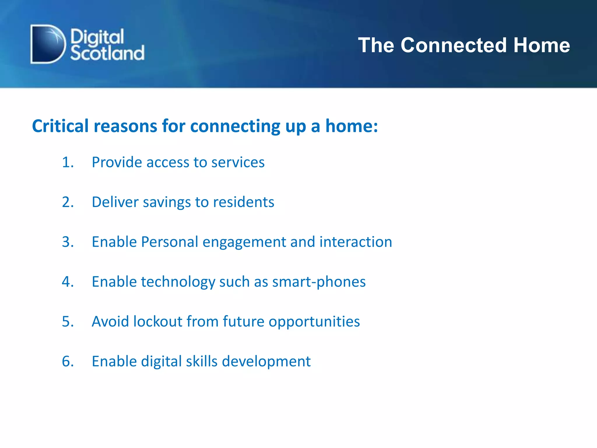 The Connected Home
Critical reasons for connecting up a home:
1. Provide access to services
2. Deliver savings to residents
3. Enable Personal engagement and interaction
4. Enable technology such as smart-phones
5. Avoid lockout from future opportunities
6. Enable digital skills development
 