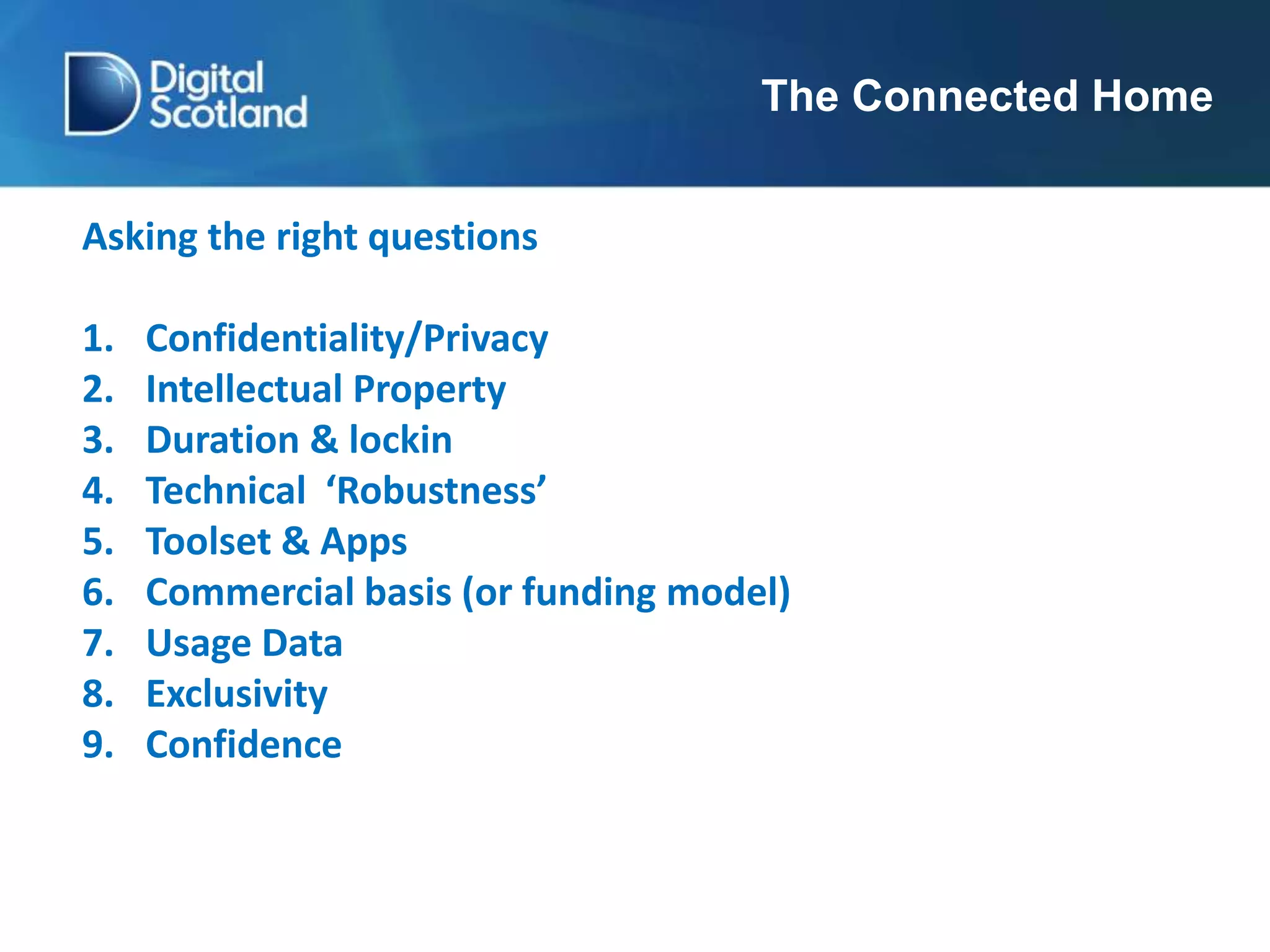 The Connected Home
Asking the right questions
1. Confidentiality/Privacy
2. Intellectual Property
3. Duration & lockin
4. Technical ‘Robustness’
5. Toolset & Apps
6. Commercial basis (or funding model)
7. Usage Data
8. Exclusivity
9. Confidence
 