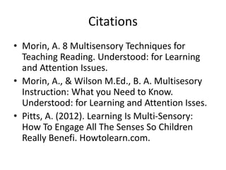 Citations
• Morin, A. 8 Multisensory Techniques for
Teaching Reading. Understood: for Learning
and Attention Issues.
• Morin, A., & Wilson M.Ed., B. A. Multisesory
Instruction: What you Need to Know.
Understood: for Learning and Attention Isses.
• Pitts, A. (2012). Learning Is Multi-Sensory:
How To Engage All The Senses So Children
Really Benefi. Howtolearn.com.
 