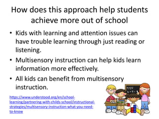 How does this approach help students
achieve more out of school
• Kids with learning and attention issues can
have trouble learning through just reading or
listening.
• Multisensory instruction can help kids learn
information more effectively.
• All kids can benefit from multisensory
instruction.
https://www.understood.org/en/school-
learning/partnering-with-childs-school/instructional-
strategies/multisensory-instruction-what-you-need-
to-know
 