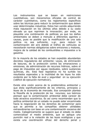 Los instrumentos que se basan en restricciones
cuantitativas, son mecanismos oficiales de control de
carácter cuantitativo, como los reglamentos específicos
sobre las técnicas para reducir la contaminación que deben
usar determinadas industrias. Estos han venido adquiriendo
mala reputación en los últimos años debido a su costo
elevado ya que reprimen la innovación; por ende, es
plausible una combinación de políticas ya que los daños
ambientales se deben a menudo a diferentes agentes y
causas, pues es posible que la modificación de una sola
política no sea suficiente, v.gr. para reducir la
contaminación del aire debido al tráfico de vehículos se
necesitarán normas obligatorias sobre emisiones y motores,
mejora de la calidad de los combustibles e impuestos a la
gasolina.

En la mayoría de los estados se han expedido abundantes
decretos reguladores del ambiente: Leyes, de eliminación
de basuras, de la protección contra las emanaciones y
emisiones, de administración de recursos hídricos, sobre el
pago de impuestos por aguas residuales, sobre sustancias
químicas, etc. Esta fase legislativa no ha surtido los
resultados esperados y la inutilidad de las leyes ha sido
evidente por la falta de aval y seguridad en su ejecución
(¡déficit de ejecución normativa!).

Existe otra visión acerca de la problemática ambiental y
que dista significativamente de los criterios, principios y
leyes de la economía de mercado. Esa concepción plantea
la filosofía de la protección de los recursos; sus teóricos
piensan que la contaminación ambiental debe carecer de
todo atractivo económico. Es así como recomiendan que la
política ambiental de un estado no puede estar encaminada
hacia la negociación de los derechos de contaminar para
que se permita a las compañías obtener utilidades
extraordinarias con base en una contaminación excesiva del
medio. Categóricamente se sugiere que el estado no debe
comercializar el medio ambiente, que se aplique una
punición real a la violación de las leyes ecológicas y que
exista una coordinación eficaz del derecho penal y
 