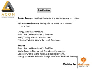 Marketed By:
Specification
Design Concept: Spacious floor plan and contemporary elevation.
Seismic Consideration: Earthquake resistant R.C.C. framed
construction.
Living, Dining & Bedrooms
Floor: Branded Premium Vitrified Tiles
Wall / ceiling: Plastic Emulsion Paint
Fittings / Fixtures: Wardrobes in all Bedrooms
Kitchen
Floor: Branded Premium Vitrified Tiles
Walls: Ceramic Tiles up to 2 feet above the counter
Counter: Granite stone with S.S. Double Bowl sink.
Fittings / Fixtures: Modular fittings with ‘elica’ branded chimney.
 