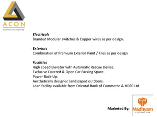 Marketed By:
Electricals
Branded Modular switches & Copper wires as per design.
Exteriors
Combination of Premium Exterior Paint / Tiles as per design
Facilities
High speed Elevator with Automatic Rescue Device.
Exclusive Covered & Open Car Parking Space.
Power Back-Up.
Aesthetically designed landscaped outdoors.
Loan facility available from Oriental Bank of Commerce & HDFC Ltd
 