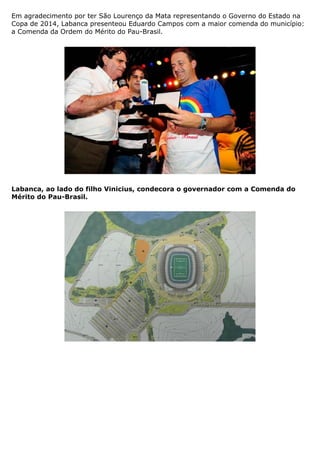 Em agradecimento por ter São Lourenço da Mata representando o Governo do Estado na
Copa de 2014, Labanca presenteou Eduardo Campos com a maior comenda do município:
a Comenda da Ordem do Mérito do Pau-Brasil.




Labanca, ao lado do filho Vinicius, condecora o governador com a Comenda do
Mérito do Pau-Brasil.
 